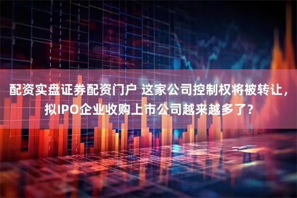 配资实盘证券配资门户 这家公司控制权将被转让，拟IPO企业收购上市公司越来越多了？
