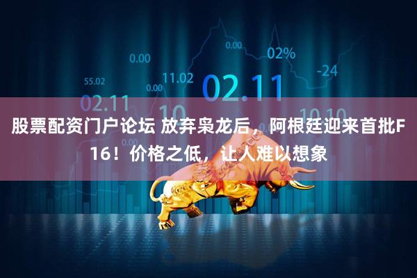 股票配资门户论坛 放弃枭龙后，阿根廷迎来首批F16！价格之低，让人难以想象