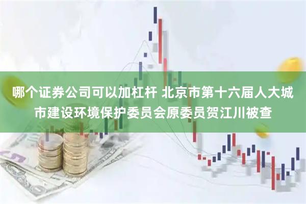 哪个证券公司可以加杠杆 北京市第十六届人大城市建设环境保护委员会原委员贺江川被查