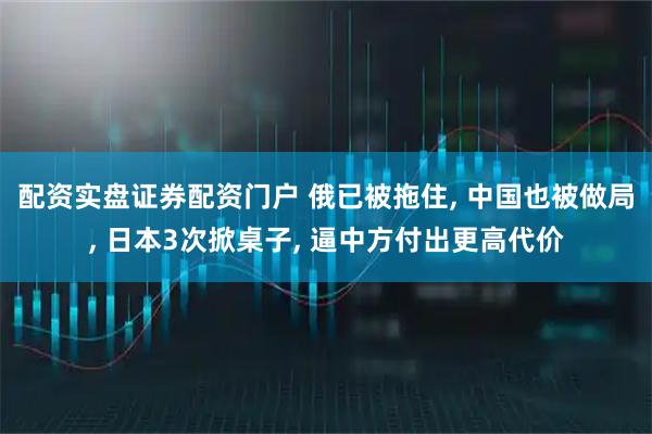 配资实盘证券配资门户 俄已被拖住, 中国也被做局, 日本3次掀桌子, 逼中方付出更高代价