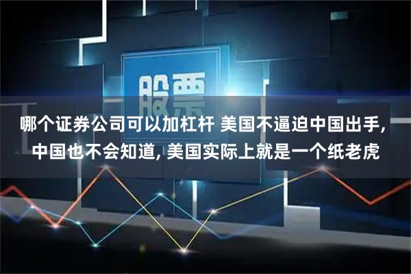 哪个证券公司可以加杠杆 美国不逼迫中国出手, 中国也不会知道, 美国实际上就是一个纸老虎