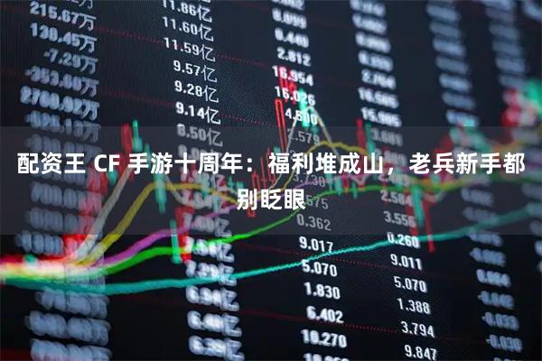 配资王 CF 手游十周年：福利堆成山，老兵新手都别眨眼