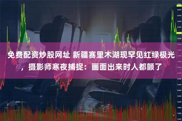 免费配资炒股网址 新疆赛里木湖现罕见红绿极光，摄影师寒夜捕捉：画面出来时人都颤了