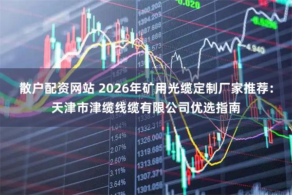 散户配资网站 2026年矿用光缆定制厂家推荐：天津市津缆线缆有限公司优选指南