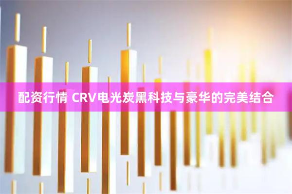 配资行情 CRV电光炭黑科技与豪华的完美结合