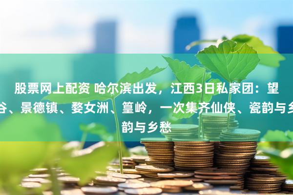 股票网上配资 哈尔滨出发，江西3日私家团：望仙谷、景德镇、婺女洲、篁岭，一次集齐仙侠、瓷韵与乡愁