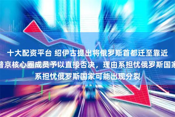 十大配资平台 绍伊古提出将俄罗斯首都迁至靠近中国的地区，普京核心圈成员予以直接否决，理由系担忧俄罗斯国家可能出现分裂
