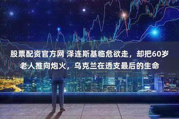 股票配资官方网 泽连斯基临危欲走，却把60岁老人推向炮火，乌克兰在透支最后的生命