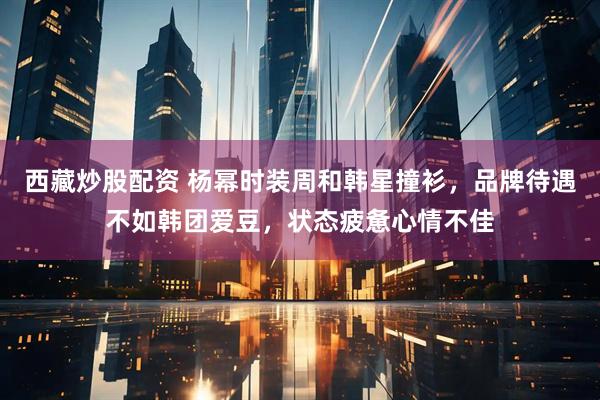 西藏炒股配资 杨幂时装周和韩星撞衫，品牌待遇不如韩团爱豆，状态疲惫心情不佳