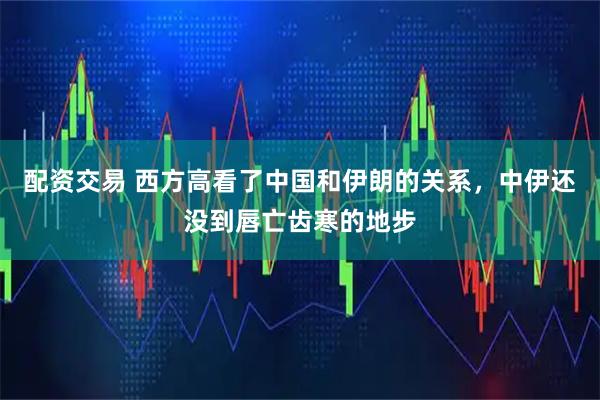 配资交易 西方高看了中国和伊朗的关系，中伊还没到唇亡齿寒的地步