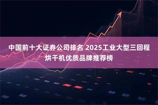 中国前十大证券公司排名 2025工业大型三回程烘干机优质品牌推荐榜