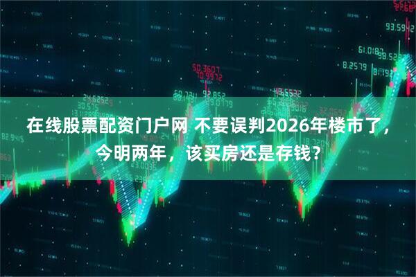在线股票配资门户网 不要误判2026年楼市了,今明两年,该买房还是存钱?