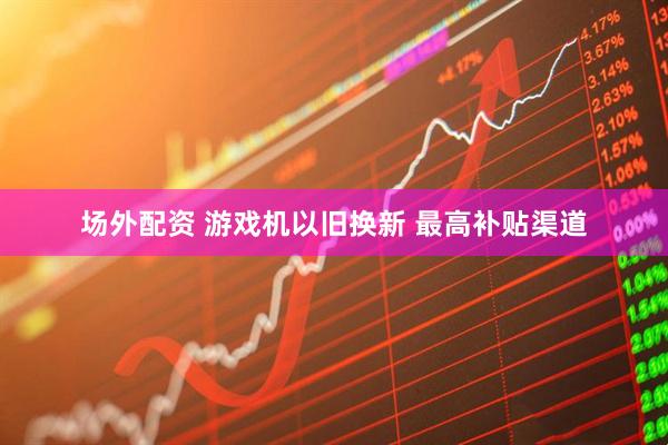 场外配资 游戏机以旧换新 最高补贴渠道