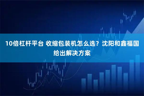 10倍杠杆平台 收缩包装机怎么选?沈阳和鑫福国给出解决方案
