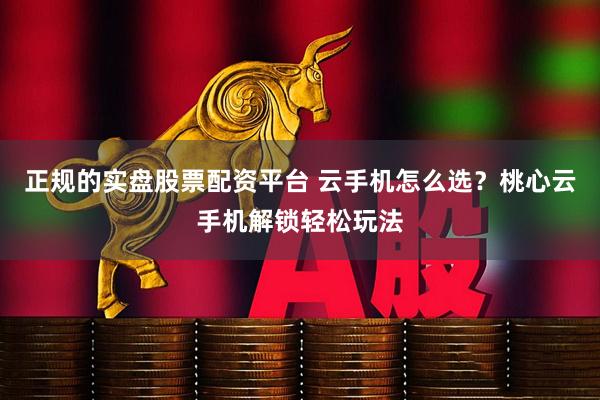 正规的实盘股票配资平台 云手机怎么选？桃心云手机解锁轻松玩法