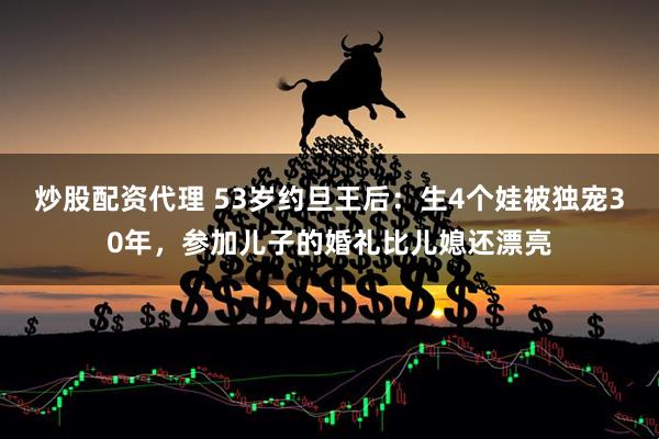 炒股配资代理 53岁约旦王后：生4个娃被独宠30年，参加儿子的婚礼比儿媳还漂亮