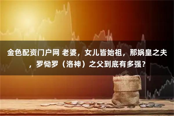 金色配资门户网 老婆，女儿皆始祖，那娲皇之夫，罗恸罗（洛神）之父到底有多强？