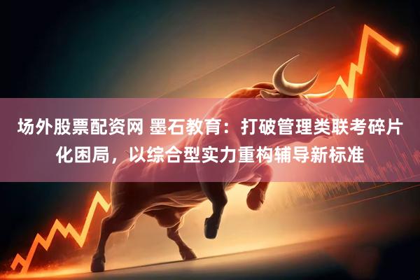 场外股票配资网 墨石教育：打破管理类联考碎片化困局，以综合型实力重构辅导新标准