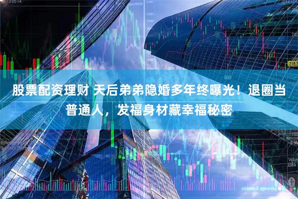 股票配资理财 天后弟弟隐婚多年终曝光！退圈当普通人，发福身材藏幸福秘密