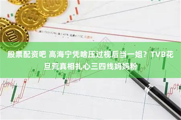 股票配资吧 高海宁凭啥压过视后当一姐？TVB花旦荒真相扎心三四线妈妈粉