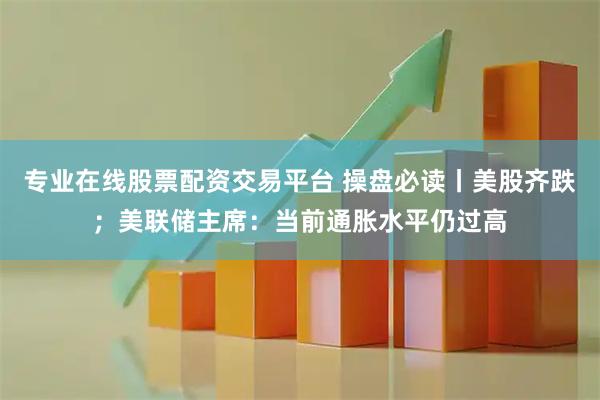 专业在线股票配资交易平台 操盘必读丨美股齐跌；美联储主席：当前通胀水平仍过高