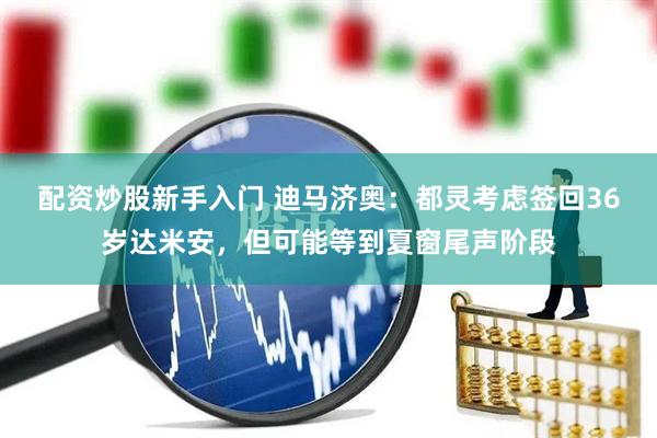 配资炒股新手入门 迪马济奥：都灵考虑签回36岁达米安，但可能等到夏窗尾声阶段