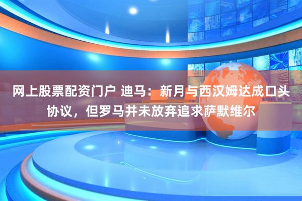网上股票配资门户 迪马：新月与西汉姆达成口头协议，但罗马并未放弃追求萨默维尔